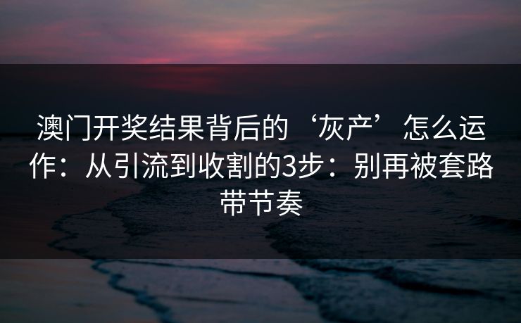 澳门开奖结果背后的‘灰产’怎么运作：从引流到收割的3步：别再被套路带节奏
