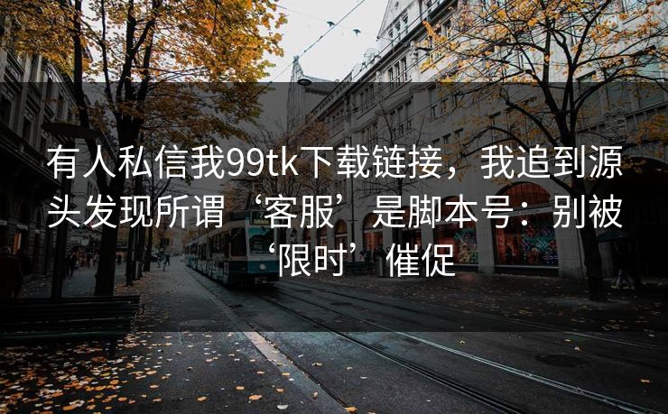 有人私信我99tk下载链接，我追到源头发现所谓‘客服’是脚本号：别被‘限时’催促