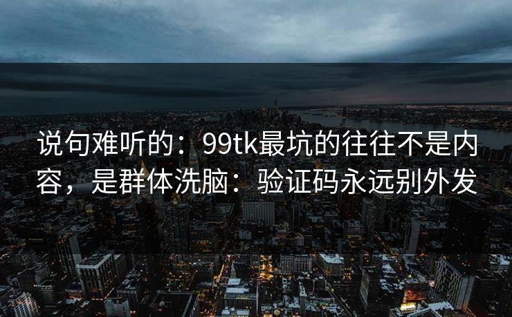 说句难听的：99tk最坑的往往不是内容，是群体洗脑：验证码永远别外发