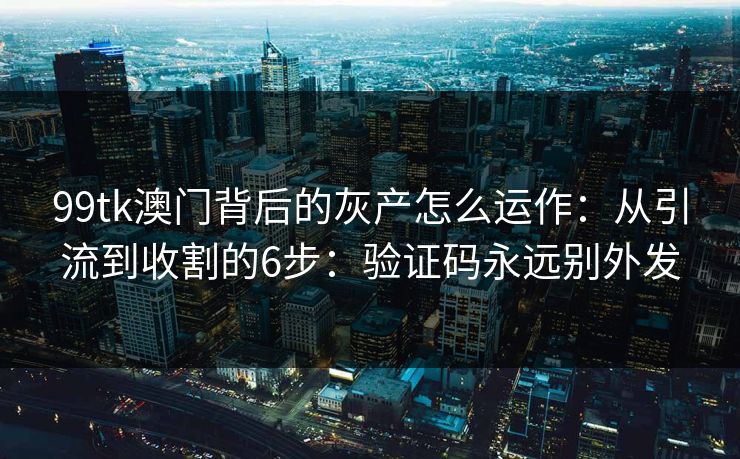 99tk澳门背后的灰产怎么运作:从引流到收割的6步:验证码永远别外发 99tk澳门背后的灰产怎么运作:从引流到收割的6步:验证码永远别外发