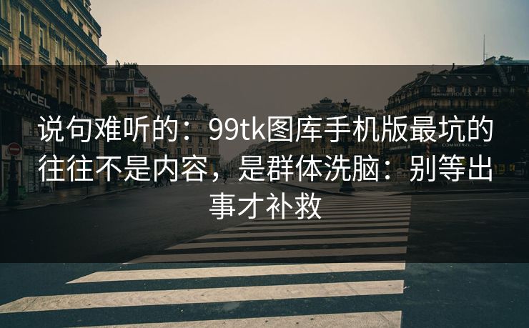 说句难听的:99tk图库手机版最坑的往往不是内容,是群体洗脑:别等出事才补救 说句难听的:99tk图库手机版最坑的往往不是内容,是群体洗脑:别等出事才补救