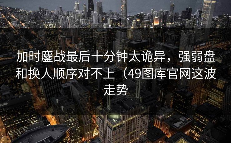 加时鏖战最后十分钟太诡异,强弱盘和换人顺序对不上(49图库官网这波走势 加时鏖战最后十分钟太诡异,强弱盘和换人顺序对不上(49图库官网这波走势