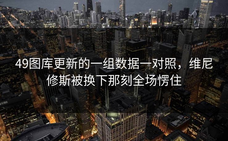 49图库更新的一组数据一对照,维尼修斯被换下那刻全场愣住 49图库更新的一组数据一对照,维尼修斯被换下那刻全场愣住