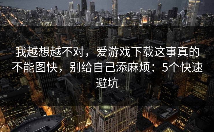 我越想越不对,爱游戏下载这事真的不能图快,别给自己添麻烦:5个快速避坑 我越想越不对,爱游戏下载这事真的不能图快,别给自己添麻烦:5个快速避坑