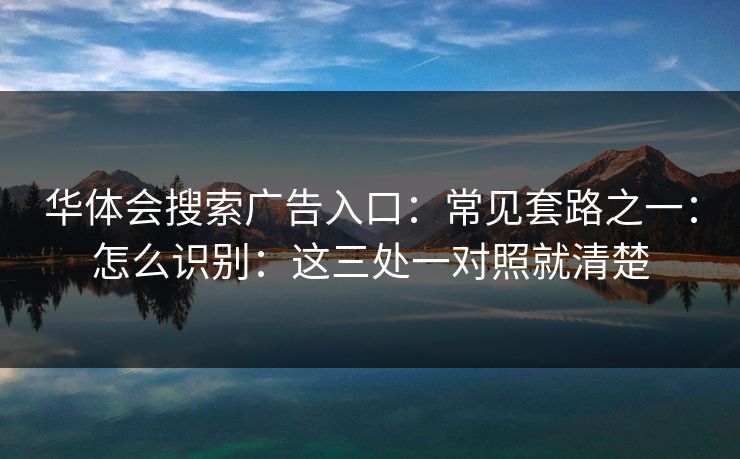 华体会搜索广告入口:常见套路之一:怎么识别:这三处一对照就清楚 华体会搜索广告入口:常见套路之一:怎么识别:这三处一对照就清楚